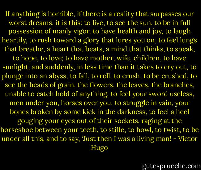 If anything is horrible, if there is a reality that surpasses our worst dreams, it is this: to live, to see the sun, to be in full possession of manly vigor, to have health and joy, to laugh heartily, to rush toward a glory that lures you on, to feel lungs that breathe, a heart that beats, a mind that thinks, to speak, to hope, to love; to have mother, wife, children, to have sunlight, and suddenly, in less time than it takes to cry out, to plunge into an abyss, to fall, to roll, to crush, to be crushed, to see the heads of grain, the flowers, the leaves, the branches, unable to catch hold of anything, to feel your sword useless, men under you, horses over you, to struggle in vain, your bones broken by some kick in the darkness, to feel a heel gouging your eyes out of their sockets, raging at the horseshoe between your teeth, to stifle, to howl, to twist, to be under all this, and to say, ‘Just then I was a living man! - Victor Hugo