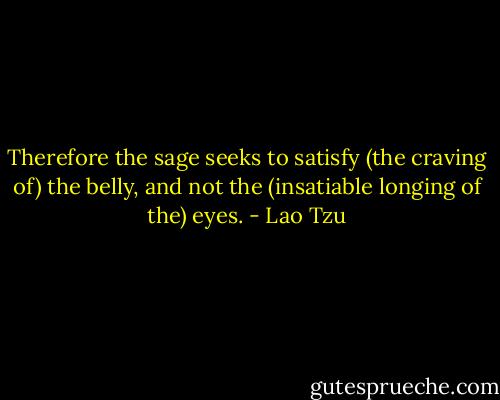 Therefore the sage seeks to satisfy (the craving of) the belly, and not the (insatiable longing of the) eyes. - Lao Tzu