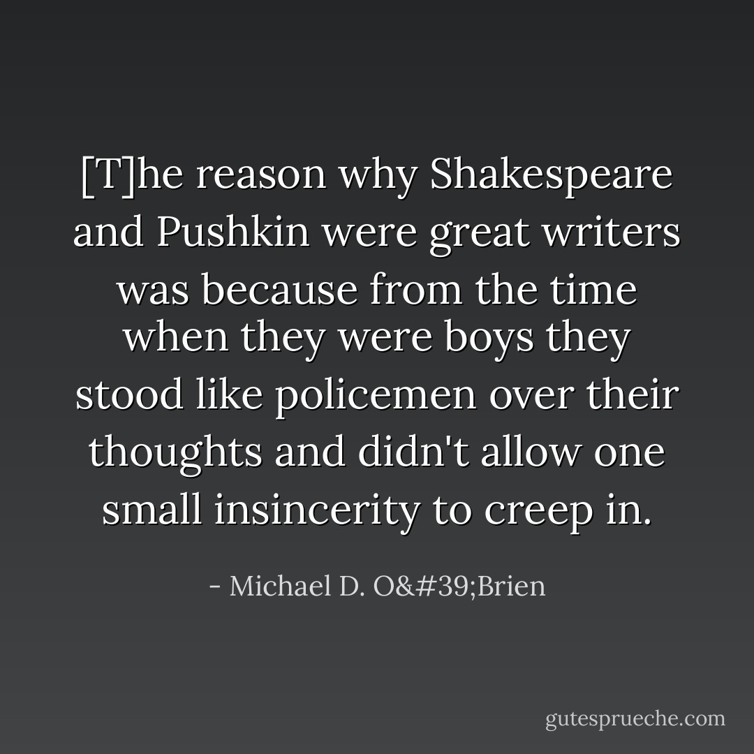 [T]he reason why Shakespeare and Pushkin were great writers was because from the time when they were boys they stood like policemen over their thoughts and didn't allow one small insincerity to creep in. - Michael D. O'Brien