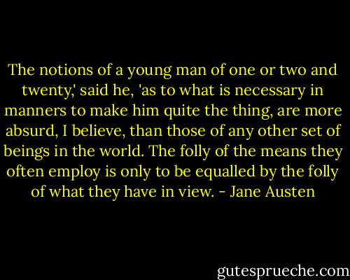 The notions of a young man of one or two and twenty,' said he, 'as to what is necessary in manners to make him quite the thing, are more absurd, I believe, than those of any other set of beings in the world. The folly of the means they often employ is only to be equalled by the folly of what they have in view. - Jane Austen
