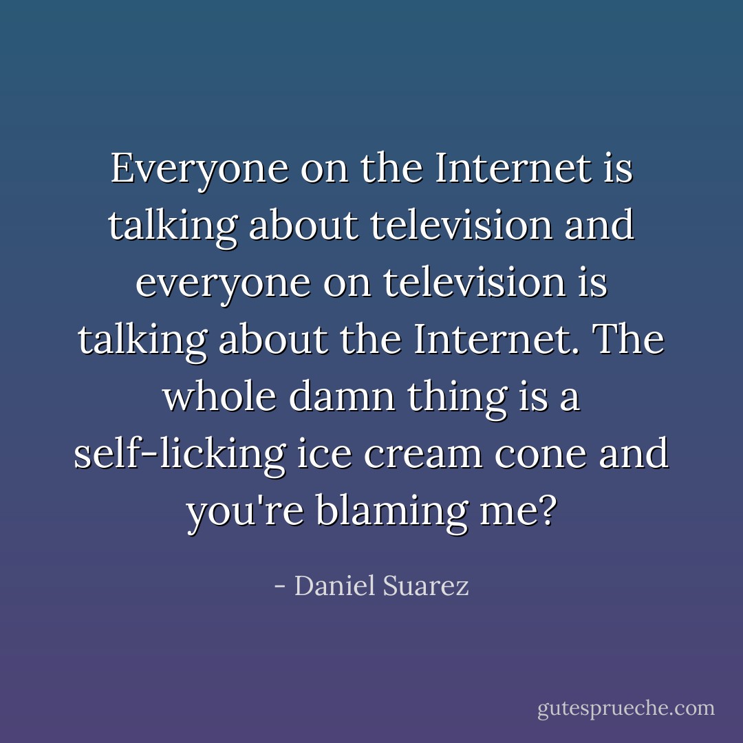 Everyone on the Internet is talking about television and everyone on television is talking about the Internet. The whole damn thing is a self-licking ice cream cone and you're blaming me? - Daniel Suarez
