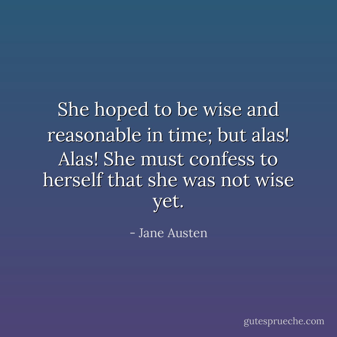 She hoped to be wise and reasonable in time; but alas! Alas! She must confess to herself that she was not wise yet. - Jane Austen