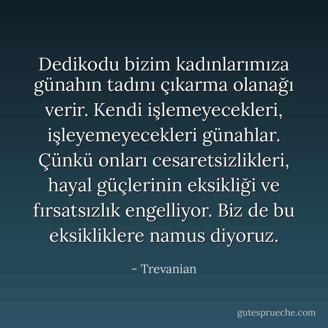 Dedikodu bizim kadınlarımıza günahın tadını çıkarma olanağı verir. Kendi işlemeyecekleri, işleyemeyecekleri günahlar. Çünkü onları cesaretsizlikleri, hayal güçlerinin eksikliği ve fırsatsızlık engelliyor. Biz de bu eksikliklere namus diyoruz. - Trevanian