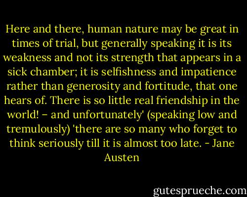Here and there, human nature may be great in times of trial, but generally speaking it is its weakness and not its strength that appears in a sick chamber; it is selfishness and impatience rather than generosity and fortitude, that one hears of. There is so little real friendship in the world! – and unfortunately' (speaking low and tremulously) 'there are so many who forget to think seriously till it is almost too late. - Jane Austen