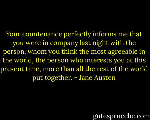 Your countenance perfectly informs me that you were in company last night with the person, whom you think the most agreeable in the world, the person who interests you at this present time, more than all the rest of the world put together. - Jane Austen