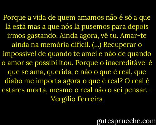 Porque a vida de quem amamos não é só a que lá está mas a que nós lá pusemos para depois irmos gastando. Ainda agora, vê tu. Amar-te ainda na memória difícil. (...) Recuperar o impossível de quando te amei e não de quando o amor se possibilitou. Porque o inacreditável é que se ama, querida, e não o que é real, que diabo me importa agora o que é real? O real é estares morta, mesmo o real não o sei pensar. - Vergílio Ferreira