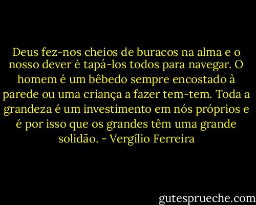 Deus fez-nos cheios de buracos na alma e o nosso dever é tapá-los todos para navegar. O homem é um bêbedo sempre encostado à parede ou uma criança a fazer tem-tem. Toda a grandeza é um investimento em nós próprios e é por isso que os grandes têm uma grande solidão. - Vergílio Ferreira