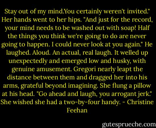 Stay out of my mind.You certainly weren't invited." Her hands went to her hips. "And just for the record, your mind needs to be washed out with soap! Half the things you think we're going to do are never going to happen. I could never look at you again."<br />He laughed. Aloud. An actual, real laugh. It welled up unexpectedly and emerged low and husky, with genuine amusement. Gregori nearly leapt the distance between them and dragged her into his arms, grateful beyond imagining.<br />She flung a pillow at his head. "Go ahead and laugh, you arrogant jerk." She wished she had a two-by-four handy. - Christine Feehan