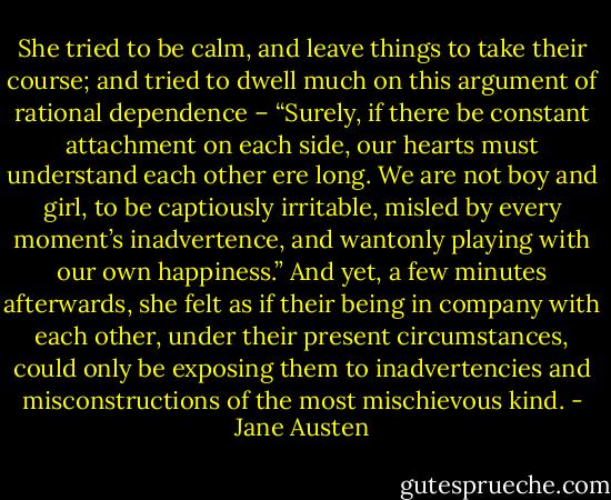 She tried to be calm, and leave things to take their course; and tried to dwell much on this argument of rational dependence – “Surely, if there be constant attachment on each side, our hearts must understand each other ere long. We are not boy and girl, to be captiously irritable, misled by every moment’s inadvertence, and wantonly playing with our own happiness.” And yet, a few minutes afterwards, she felt as if their being in company with each other, under their present circumstances, could only be exposing them to inadvertencies and misconstructions of the most mischievous kind. - Jane Austen