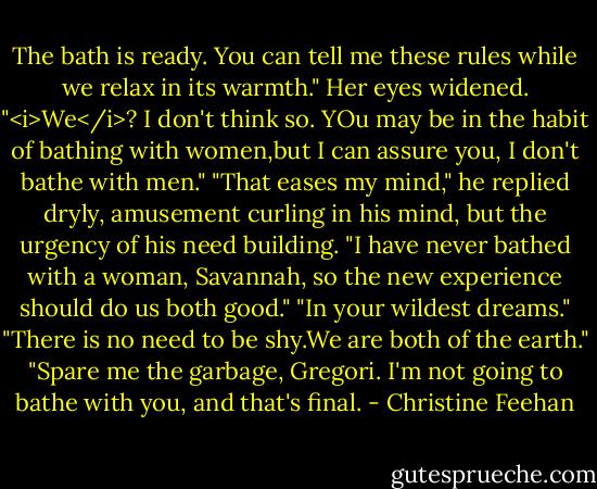 The bath is ready. You can tell me these rules while we relax in its warmth."<br />Her eyes widened. "<i>We</i>? I don't think so. YOu may be in the habit of bathing with women,but I can assure you, I don't bathe with men."<br />"That eases my mind," he replied dryly, amusement curling in his mind, but the urgency of his need building. "I have never bathed with a woman, Savannah, so the new experience should do us both good."<br />"In your wildest dreams."<br />"There is no need to be shy.We are both of the earth."<br />"Spare me the garbage, Gregori. I'm not going to bathe with you, and that's final. - Christine Feehan
