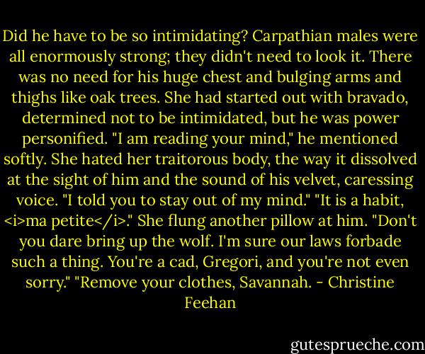 Did he have to be so intimidating? Carpathian males were all enormously strong; they didn't need to look it. There was no need for his huge chest and bulging arms and thighs like oak trees. She had started out with bravado, determined not to be intimidated, but he was power personified.<br />"I am reading your mind," he mentioned softly.<br />She hated her traitorous body, the way it dissolved at the sight of him and the sound of his velvet, caressing voice. "I told you to stay out of my mind."<br />"It is a habit, <i>ma petite</i>."<br />She flung another pillow at him. "Don't you dare bring up the wolf. I'm sure our laws forbade such a thing. You're a cad, Gregori, and you're not even sorry."<br />"Remove your clothes, Savannah. - Christine Feehan