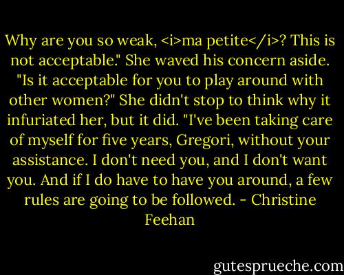 Why are you so weak, <i>ma petite</i>? This is not acceptable."<br />She waved his concern aside. "Is it acceptable for you to play around with other women?" She didn't stop to think why it infuriated her, but it did. "I've been taking care of myself for five years, Gregori, without your assistance. I don't need you, and I don't want you. And if I do have to have you around, a few rules are going to be followed. - Christine Feehan