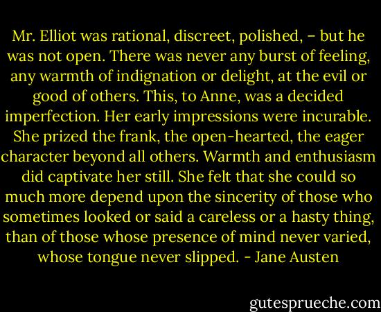 Mr. Elliot was rational, discreet, polished, – but he was not open. There was never any burst of feeling, any warmth of indignation or delight, at the evil or good of others. This, to Anne, was a decided imperfection. Her early impressions were incurable. She prized the frank, the open-hearted, the eager character beyond all others. Warmth and enthusiasm did captivate her still. She felt that she could so much more depend upon the sincerity of those who sometimes looked or said a careless or a hasty thing, than of those whose presence of mind never varied, whose tongue never slipped. - Jane Austen