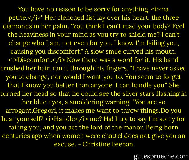 You have no reason to be sorry for anything, <i>ma petite.</i>"<br />Her clenched fist lay over his heart, the three diamonds in her palm. "You think I can't read your body? Feel the heaviness in your mind as you try to shield me? I can't change who I am, not even for you. I know I'm failing you, causing you discomfort."<br />A slow smile curved his mouth. <i>Discomfort.</i> Now,there was a word for it. His hand crushed her hair, ran it through his fingers. "I have never asked you to change, nor would I want you to. You seem to forget that I know you better than anyone. I can handle you."<br />She turned her head so that he could see the silver stars flashing in her blue eyes, a smoldering warning. "You are so arrogant,Gregori, it makes me want to throw things.Do you hear yourself? <i>Handle</i> me? Ha! I try to say I'm sorry for failing you, and you act the lord of the manor. Being born centuries ago when women were chattel does not give you an excuse. - Christine Feehan