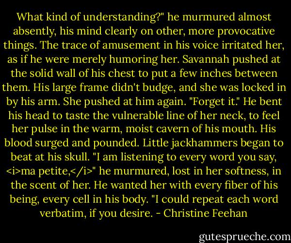 What kind of understanding?" he murmured almost absently, his mind clearly on other, more provocative things.<br />The trace of amusement in his voice irritated her, as if he were merely humoring her. Savannah pushed at the solid wall of his chest to put a few inches between them. His large frame didn't budge, and she was locked in by his arm. She pushed at him again. "Forget it."<br />He bent his head to taste the vulnerable line of her neck, to feel her pulse in the warm, moist cavern of his mouth. His blood surged and pounded. Little jackhammers began to beat at his skull. "I am listening to every word you say, <i>ma petite,</i>" he murmured, lost in her softness, in the scent of her. He wanted her with every fiber of his being, every cell in his body. "I could repeat each word verbatim, if you desire. - Christine Feehan