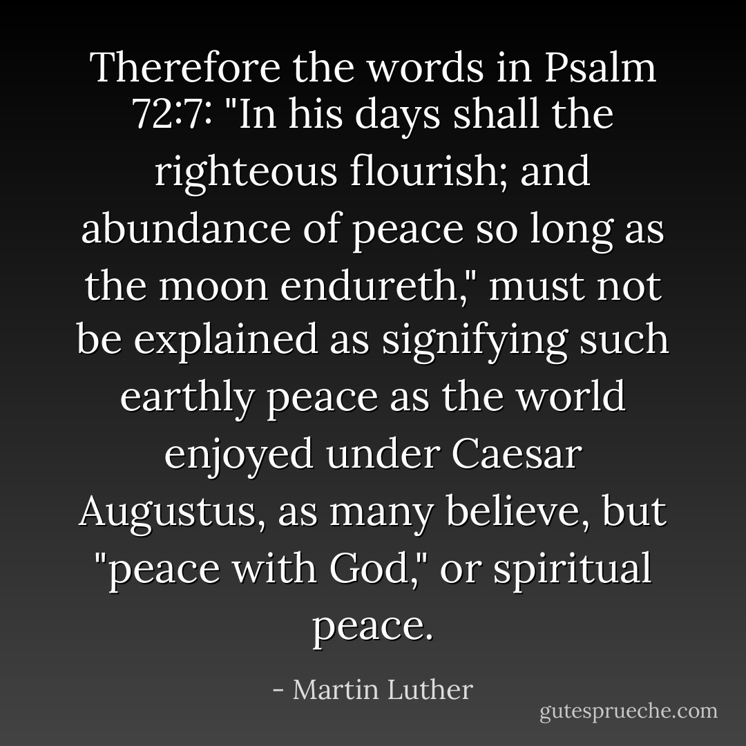 Therefore the words in Psalm 72:7: "In his days shall the righteous flourish; and abundance of peace so long as the moon endureth," must not be explained as signifying such earthly peace as the world enjoyed under Caesar Augustus, as many believe, but "peace with God," or spiritual peace. - Martin Luther