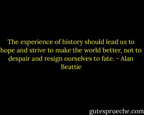 The experience of history should lead us to hope and strive to make the world better, not to despair and resign ourselves to fate. - Alan Beattie