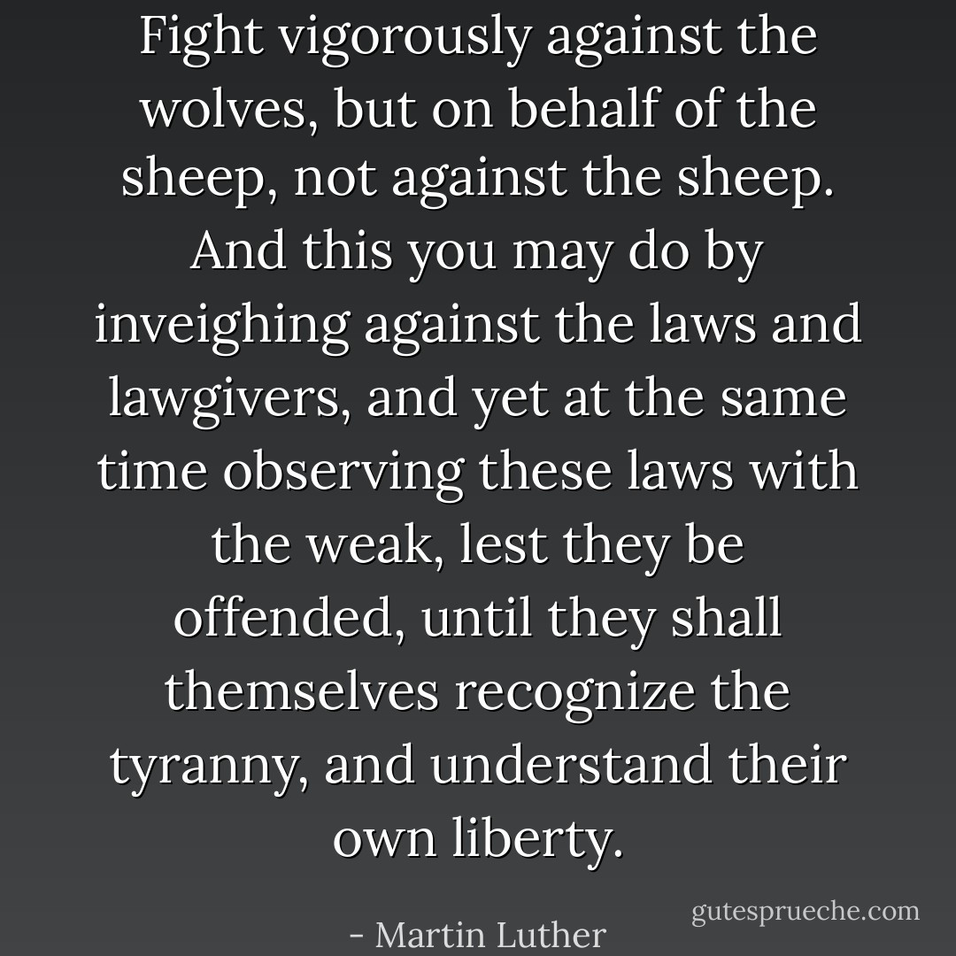 Fight vigorously against the wolves, but on behalf of the sheep, not against the sheep. And this you may do by inveighing against the laws and lawgivers, and yet at the same time observing these laws with the weak, lest they be offended, until they shall themselves recognize the tyranny, and understand their own liberty. - Martin Luther