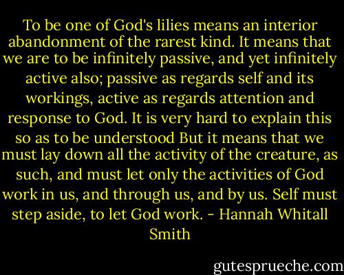 To be one of God's lilies means an interior abandonment of the rarest kind. It means that we are to be infinitely passive, and yet infinitely active also; passive as regards self and its workings, active as regards attention and response to God. It is very hard to explain this so as to be understood But it means that we must lay down all the activity of the creature, as such, and must let only the activities of God work in us, and through us, and by us. Self must step aside, to let God work. - Hannah Whitall Smith