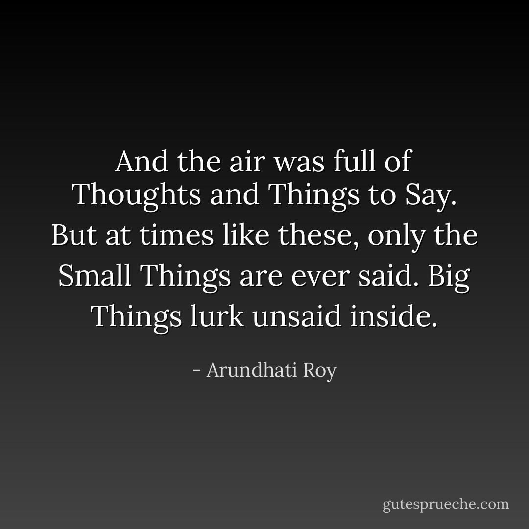 And the air was full of Thoughts and Things to Say. But at times like these, only the Small Things are ever said. Big Things lurk unsaid inside. - Arundhati Roy