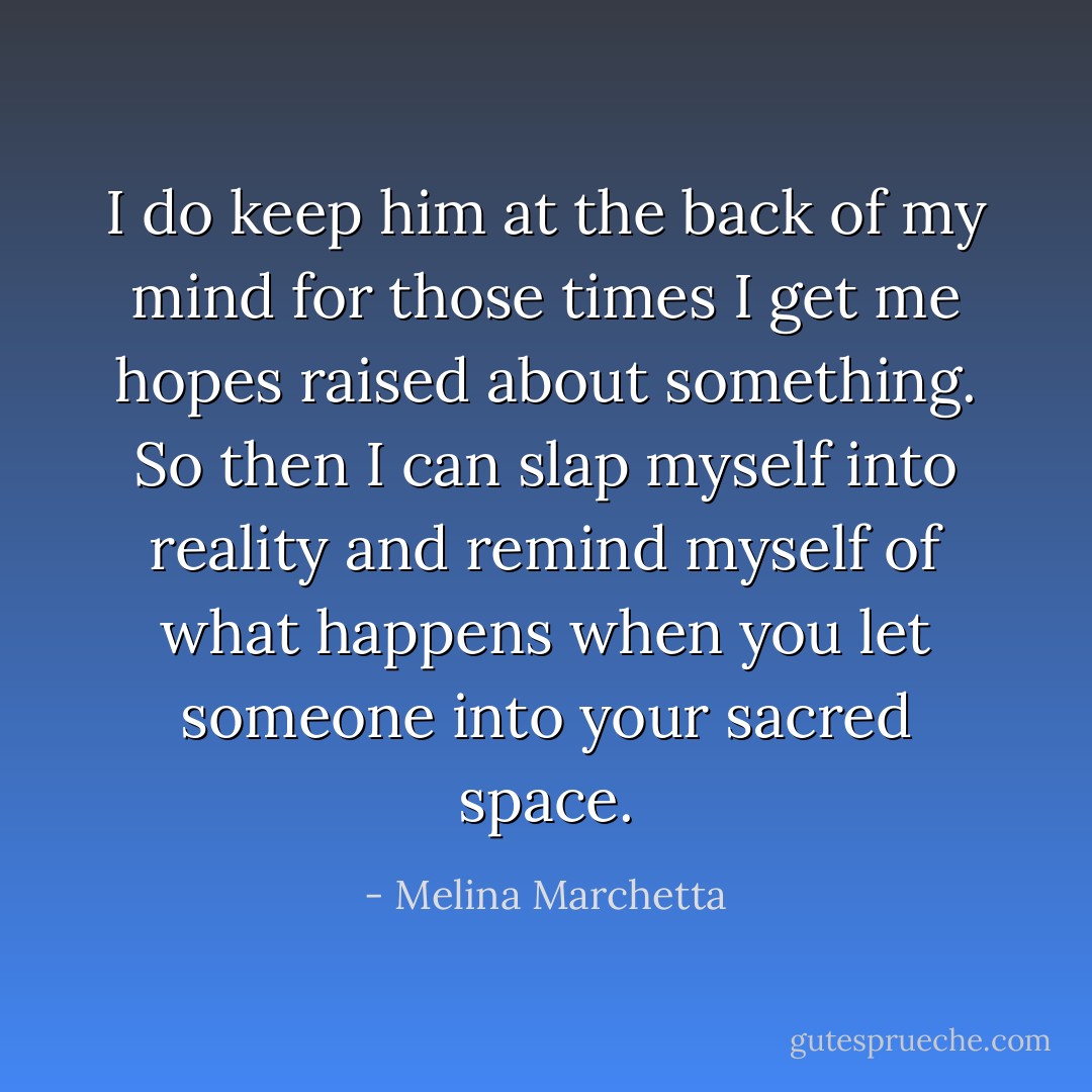 I do keep him at the back of my mind for those times I get me hopes raised about something. So then I can slap myself into reality and remind myself of what happens when you let someone into your sacred space. - Melina Marchetta
