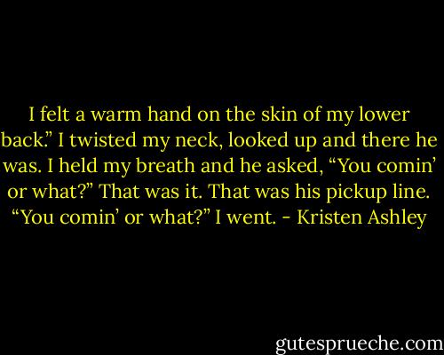 I felt a warm hand on the skin of my lower back.”<br />I twisted my neck, looked up and there he was.<br />I held my breath and he asked, “You comin’ or what?”<br />That was it. That was his pickup line. “You comin’ or what?”<br />I went. - Kristen Ashley