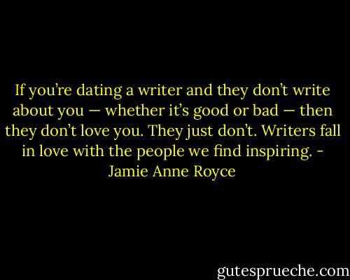 If you’re dating a writer and they don’t write about you — whether it’s good or bad — then they don’t love you. They just don’t. Writers fall in love with the people we find inspiring. - Jamie Anne Royce