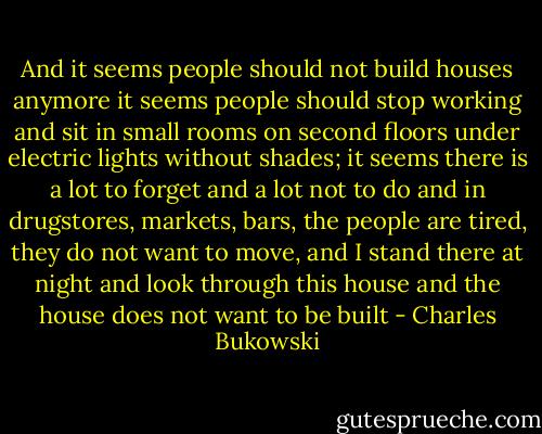 And it seems people should not build houses anymore<br />it seems people should stop working and sit in small rooms on second floors<br />under electric lights<br />without shades;<br />it seems there is a lot to forget<br />and a lot not to do<br />and in drugstores, markets, bars,<br />the people are tired, they do not want to move, and I stand there at night<br />and look through this house and the house does not want to be built - Charles Bukowski