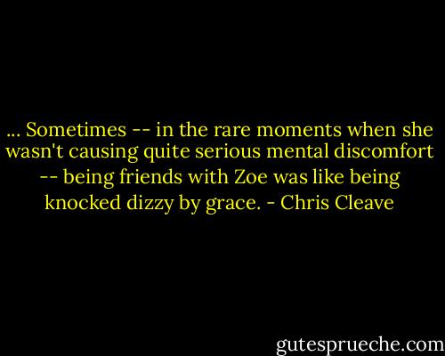 ... Sometimes -- in the rare moments when she wasn't causing quite serious mental discomfort -- being friends with Zoe was like being knocked dizzy by grace. - Chris Cleave