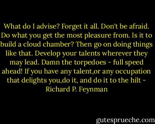What do I advise? Forget it all. Don't be afraid. Do what you get the most pleasure from. Is it to build a cloud chamber? Then go on doing things like that. Develop your talents wherever they may lead. Damn the torpedoes - full speed ahead!<br />If you have any talent,or any occupation that delights you,do it, and do it to the hilt - Richard P. Feynman
