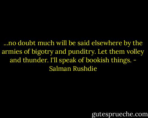...no doubt much will be said elsewhere by the armies of bigotry and punditry. Let them volley and thunder. I'll speak of bookish things. - Salman Rushdie
