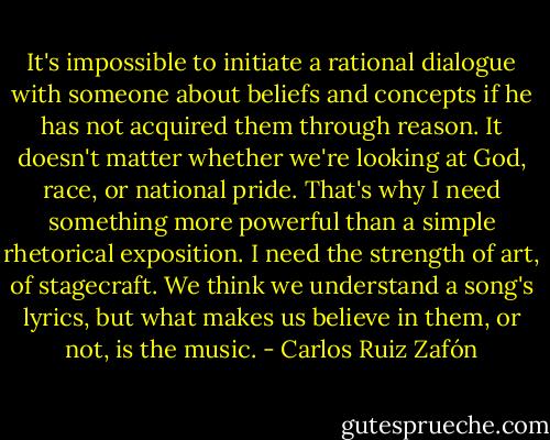 It's impossible to initiate a rational dialogue with someone about beliefs and concepts if he has not acquired them through reason. It doesn't matter whether we're looking at God, race, or national pride. That's why I need something more powerful than a simple rhetorical exposition. I need the strength of art, of stagecraft. We think we understand a song's lyrics, but what makes us believe in them, or not, is the music. - Carlos Ruiz Zafón