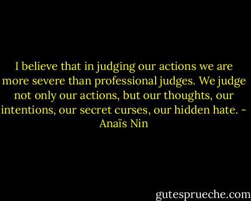 I believe that in judging our actions we are more severe than professional judges. We judge not only our actions, but our thoughts, our intentions, our secret curses, our hidden hate. - Anaïs Nin