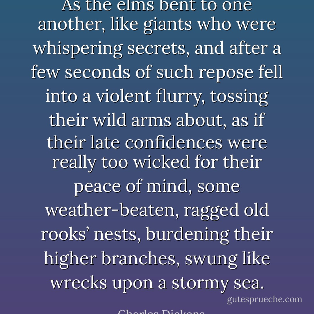 As the elms bent to one another, like giants who were whispering secrets, and after a few seconds of such repose fell into a violent flurry, tossing their wild arms about, as if their late confidences were really too wicked for their peace of mind, some weather-beaten, ragged old rooks’ nests, burdening their higher branches, swung like wrecks upon a stormy sea. - Charles Dickens