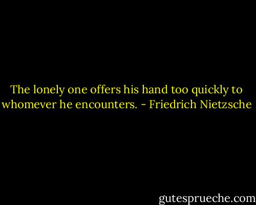 The lonely one offers his hand too quickly to whomever he encounters. - Friedrich Nietzsche