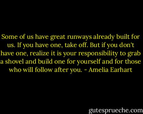 Some of us have great runways already built for us. If you have one, take off. But if you don't have one, realize it is your responsibility to grab a shovel and build one for yourself and for those who will follow after you. - Amelia Earhart
