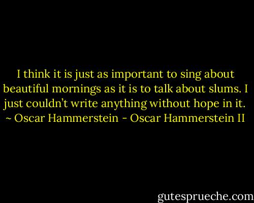 I think it is just as important to sing about beautiful mornings as it is to talk about slums. I just couldn’t write anything without hope in it. ~ Oscar Hammerstein - Oscar Hammerstein II