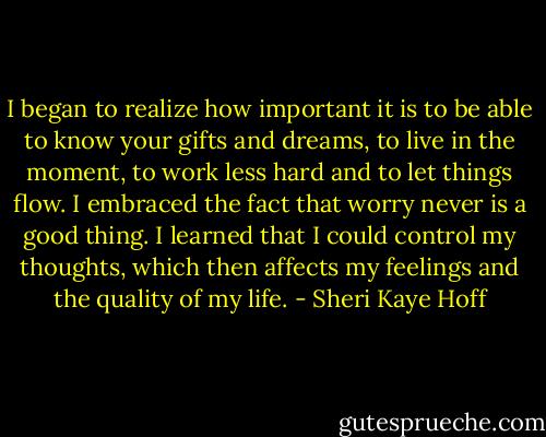 I began to realize how important it is to be able to know your gifts and dreams, to live in the moment, to work less hard and to let things flow. I embraced the fact that worry never is a good thing. I learned that I could control my thoughts, which then affects my feelings and the quality of my life. - Sheri Kaye Hoff