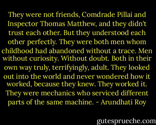 They were not friends, Comdrade Pillai and Inspector Thomas Matthew, and they didn't trust each other. But they understood each other perfectly. They were both men whom childhood had abandoned without a trace. Men without curiosity. Without doubt. Both in their own way truly, terrifyingly, adult. They looked out into the world and never wondered how it worked, because they knew. They worked it. They were mechanics who serviced different parts of the same machine. - Arundhati Roy