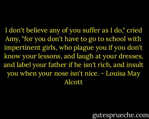 I don't believe any of you suffer as I do," cried Amy, "for you don't have to go to school with impertinent girls, who plague you if you don't know your lessons, and laugh at your dresses, and label your father if he isn't rich, and insult you when your nose isn't nice. - Louisa May Alcott