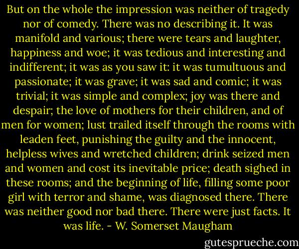 But on the whole the impression was neither of tragedy nor of comedy. There was no describing it. It was manifold and various; there were tears and laughter, happiness and woe; it was tedious and interesting and indifferent; it was as you saw it: it was tumultuous and passionate; it was grave; it was sad and comic; it was trivial; it was simple and complex; joy was there and despair; the love of mothers for their children, and of men for women; lust trailed itself through the rooms with leaden feet, punishing the guilty and the innocent, helpless wives and wretched children; drink seized men and women and cost its inevitable price; death sighed in these rooms; and the beginning of life, filling some poor girl with terror and shame, was diagnosed there. There was neither good nor bad there. There were just facts. It was life. - W. Somerset Maugham