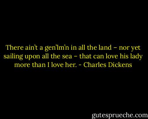 There ain’t a gen’lm’n in all the land – nor yet sailing upon all the sea – that can love his lady more than I love her. - Charles Dickens