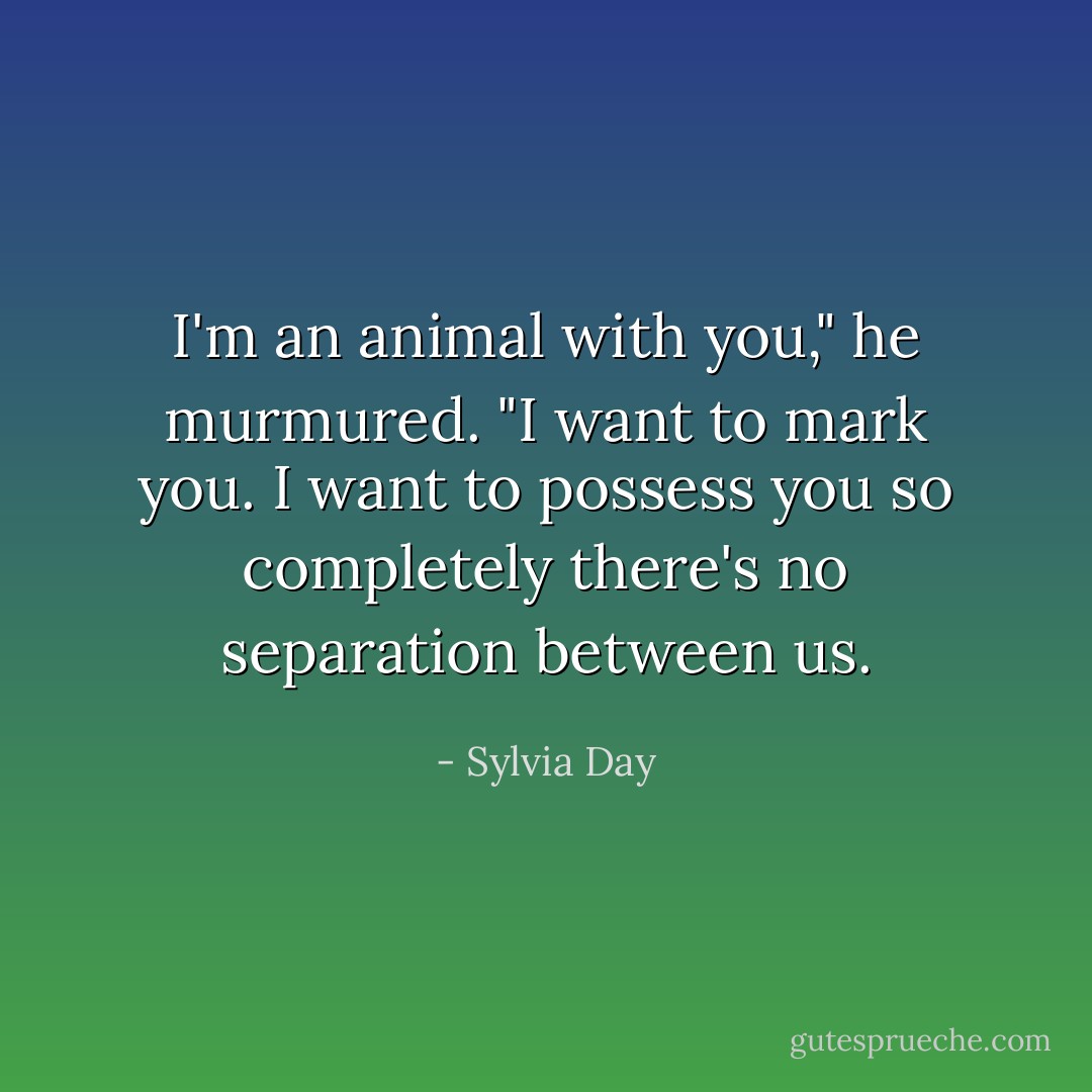 I'm an animal with you," he murmured. "I want to mark you. I want to possess you so completely there's no separation between us. - Sylvia Day