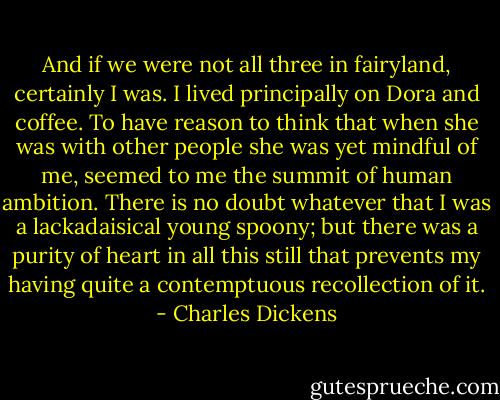 And if we were not all three in fairyland, certainly I was. I lived principally on Dora and coffee. To have reason to think that when she was with other people she was yet mindful of me, seemed to me the summit of human ambition. There is no doubt whatever that I was a lackadaisical young spoony; but there was a purity of heart in all this still that prevents my having quite a contemptuous recollection of it. - Charles Dickens