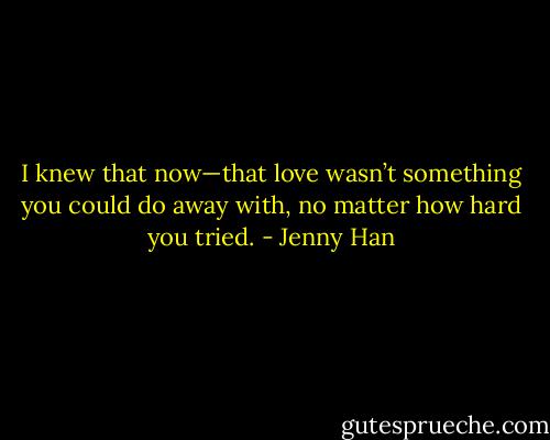 I knew that now—that love wasn’t something you could do away with, no matter how hard you tried. - Jenny Han
