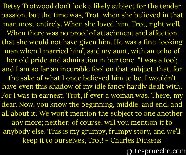 Betsy Trotwood don’t look a likely subject for the tender passion, but the time was, Trot, when she believed in that man most entirely. When she loved him, Trot, right well. When there was no proof of attachment and affection that she would not have given him. He was a fine-looking man when I married him”, said my aunt, with an echo of her old pride and admiration in her tone. “I was a fool; and I am so far an incurable fool on that subject, that, for the sake of what I once believed him to be, I wouldn’t have even this shadow of my idle fancy hardly dealt with. For I was in earnest, Trot, if ever a woman was. There, my dear. Now, you know the beginning, middle, and end, and all about it. We won’t mention the subject to one another any more; neither, of course, will you mention it to anybody else. This is my grumpy, frumpy story, and we’ll keep it to ourselves, Trot! - Charles Dickens