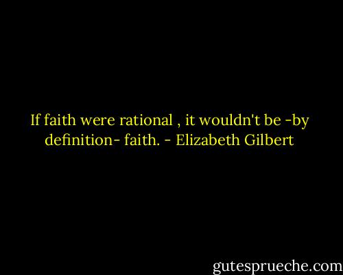 If faith were rational , it wouldn't be -by definition- faith. - Elizabeth Gilbert
