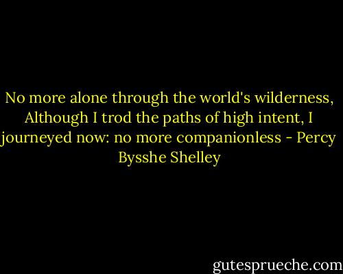 No more alone through the world's wilderness,<br />Although I trod the paths of high intent,<br />I journeyed now: no more companionless - Percy Bysshe Shelley