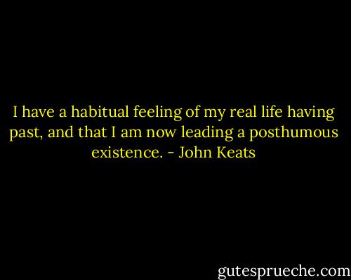 I have a habitual feeling of my real life having past, and that I am now leading a posthumous existence. - John Keats