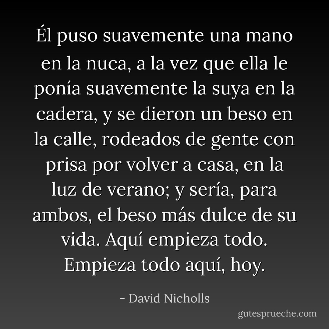 Él puso suavemente una mano en la nuca, a la vez que ella le ponía suavemente la suya en la cadera, y se dieron un beso en la calle, rodeados de gente con prisa por volver a casa, en la luz de verano; y sería, para ambos, el beso más dulce de su vida.<br />Aquí empieza todo. Empieza todo aquí, hoy. - David Nicholls